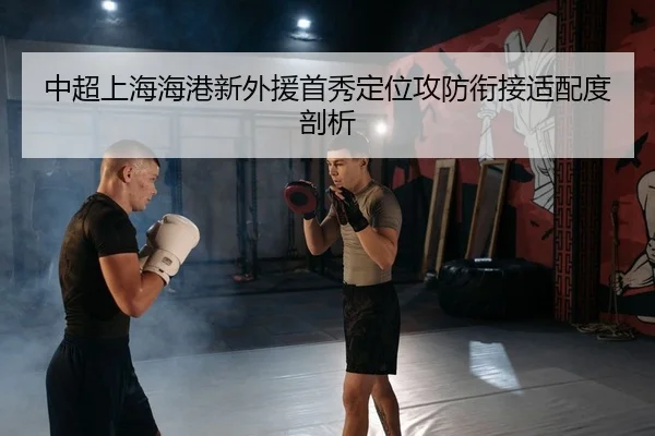 中超上海海港新外援首秀定位攻防衔接适配度剖析